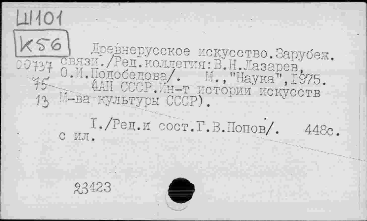 ﻿11Н01
—.__ древнерусское искусство.Зарубеж.
•	{у'£3н • /г|л • коллегия : В. И. Лазарев,
лл °-zl-y?50^gBy- /'Наука7', 1975.
'	,,.Н-Т ИСТООИИ ИСКУССТВ
15 .-ва культуры СССР). х v
тіг І‘/Ред.и сост.Г.В.Попов/. 448с